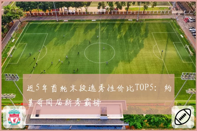 近5年首轮末段选秀性价比TOP5：约基奇同届新秀霸榜