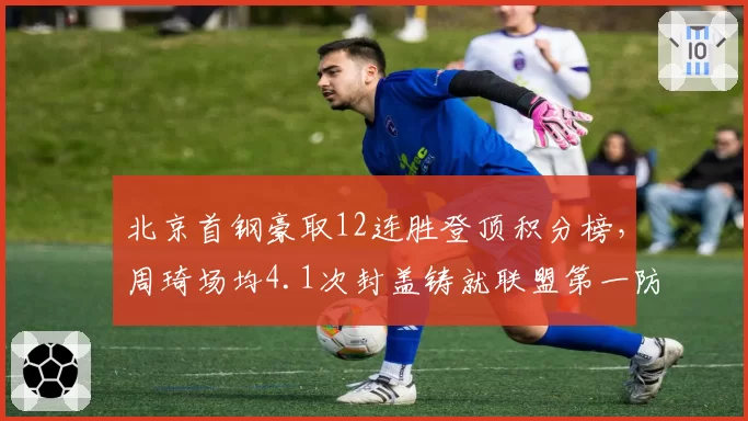 北京首钢豪取12连胜登顶积分榜，周琦场均4.1次封盖铸就联盟第一防线