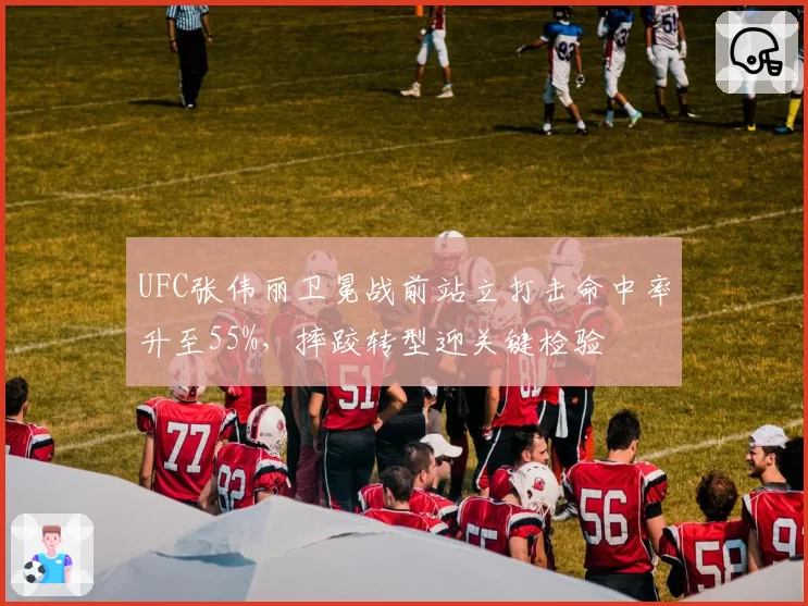 UFC张伟丽卫冕战前站立打击命中率升至55%，摔跤转型迎关键检验