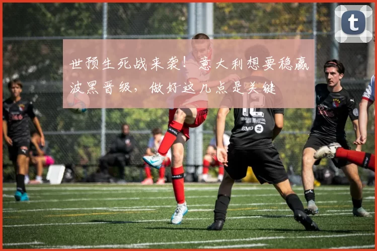世预生死战来袭！意大利想要稳赢波黑晋级，做好这几点是关键