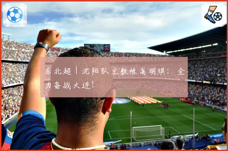 东北超｜沈阳队主教练高明琪：全力备战大连！