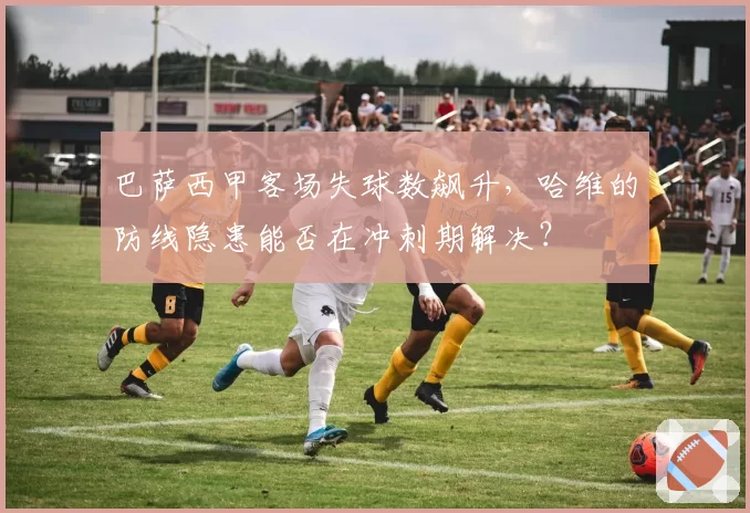 巴萨西甲客场失球数飙升，哈维的防线隐患能否在冲刺期解决？