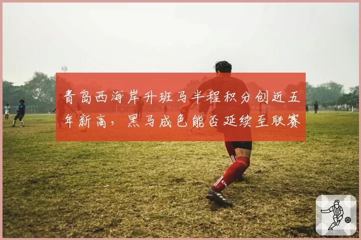 青岛西海岸升班马半程积分创近五年新高，黑马成色能否延续至联赛收官？