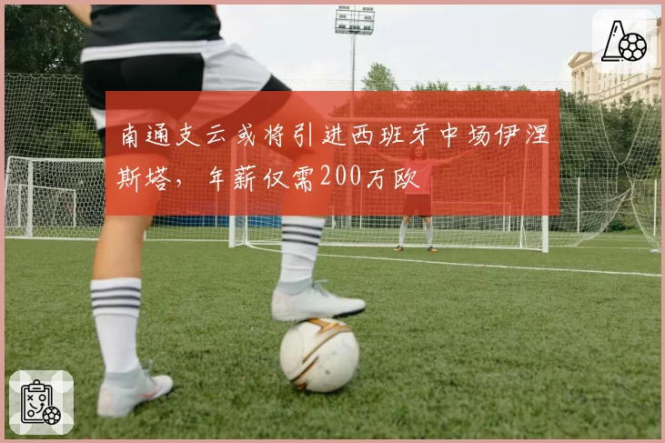 南通支云或将引进西班牙中场伊涅斯塔，年薪仅需200万欧