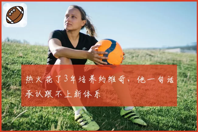 热火花了3年培养约维奇，他一句话承认跟不上新体系