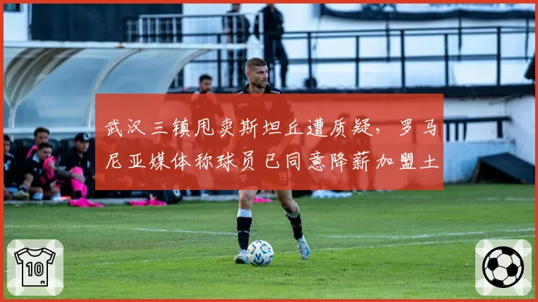 武汉三镇甩卖斯坦丘遭质疑，罗马尼亚媒体称球员已同意降薪加盟土超