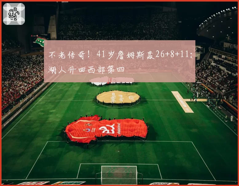不老传奇！41岁詹姆斯轰26+8+11：湖人升回西部第四