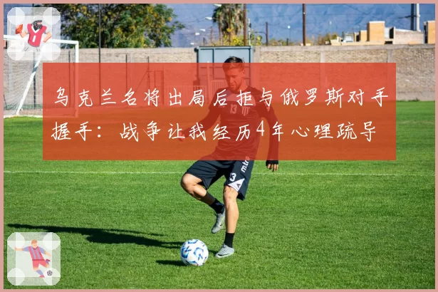 乌克兰名将出局后拒与俄罗斯对手握手：战争让我经历4年心理疏导