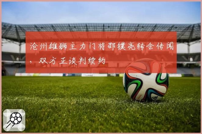 沧州雄狮主力门将邵镤亮转会传闻，双方正谈判续约