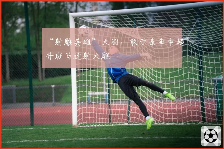 “射雕英雄”大羽，敢于亲率中超升班马连射大雕