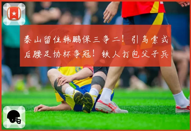 泰山留住韩鹏保三争二！引乌索式后腰足协杯争冠！铁人打包父子兵