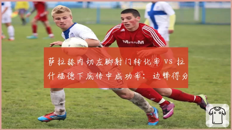 萨拉赫内切左脚射门转化率 vs 拉什福德下底传中成功率：边锋得分手段差异化