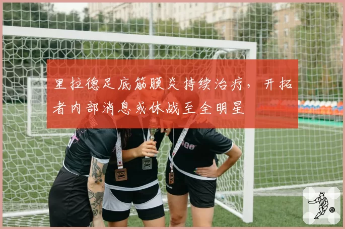 里拉德足底筋膜炎持续治疗，开拓者内部消息或休战至全明星