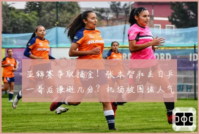 亚锦赛争取摘金！张本智和丢日乒一哥后谦逊几分？机场被围堵人气很高涨