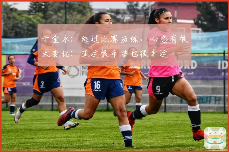 于金永：经过比赛历练，心态有很大变化；亚运很辛苦也很幸运