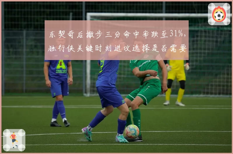 东契奇后撤步三分命中率跌至31%,独行侠关键时刻进攻选择是否需要调整?