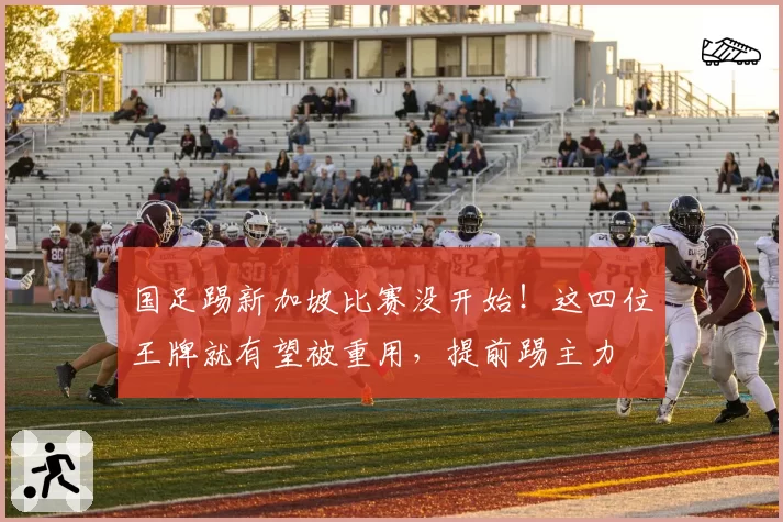 国足踢新加坡比赛没开始！这四位王牌就有望被重用，提前踢主力