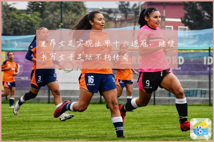里昂女足实现法甲十六连冠，继续书写女子足坛不朽传奇