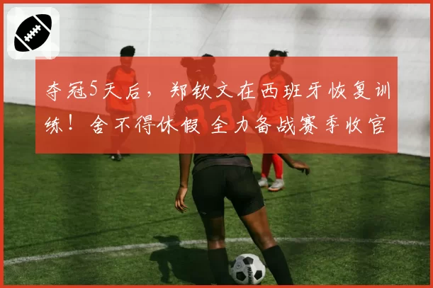 夺冠5天后，郑钦文在西班牙恢复训练！舍不得休假 全力备战赛季收官