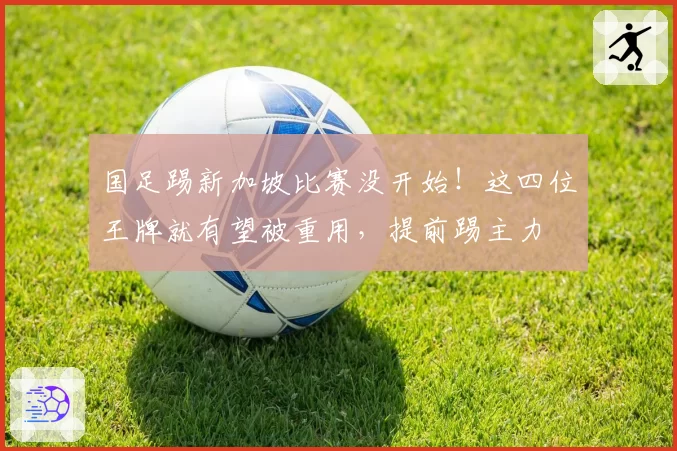 国足踢新加坡比赛没开始！这四位王牌就有望被重用，提前踢主力