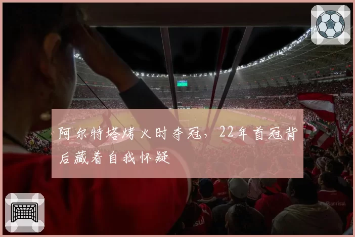 阿尔特塔烤火时夺冠，22年首冠背后藏着自我怀疑