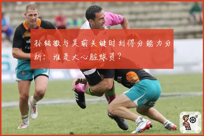孙铭徽与吴前关键时刻得分能力分析：谁是大心脏球员？