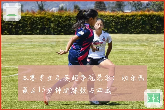 本赛季女足英超争冠悬念：切尔西最后15分钟进球数占四成