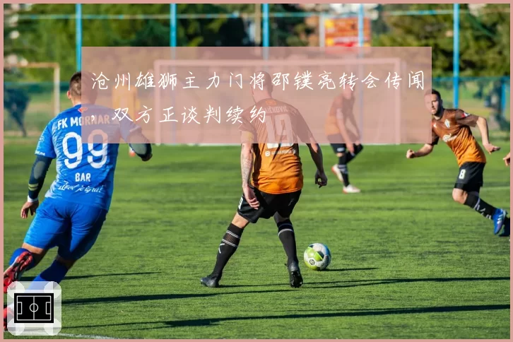 沧州雄狮主力门将邵镤亮转会传闻，双方正谈判续约