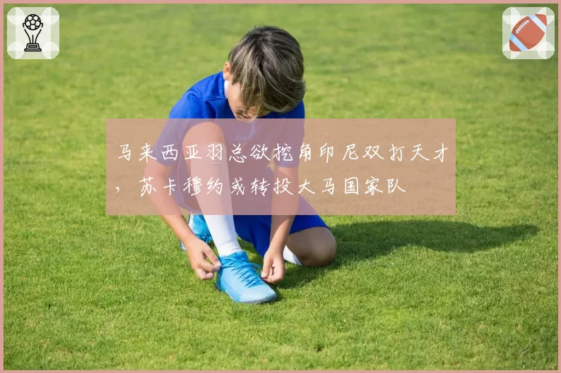 马来西亚羽总欲挖角印尼双打天才，苏卡穆约或转投大马国家队
