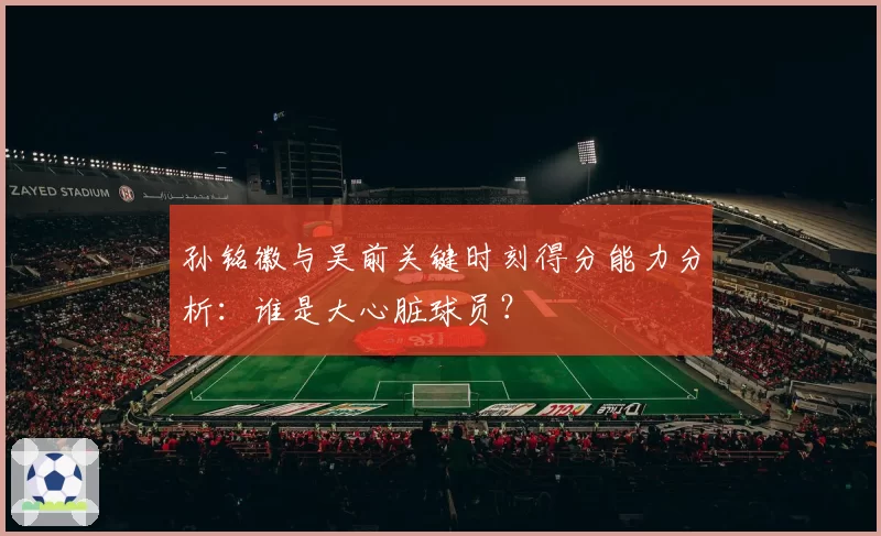 孙铭徽与吴前关键时刻得分能力分析：谁是大心脏球员？