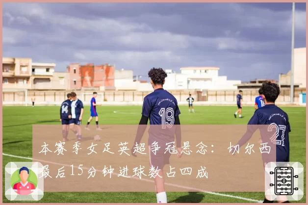 本赛季女足英超争冠悬念：切尔西最后15分钟进球数占四成