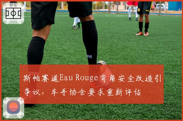 斯帕赛道Eau Rouge弯角安全改造引争议，车手协会要求重新评估