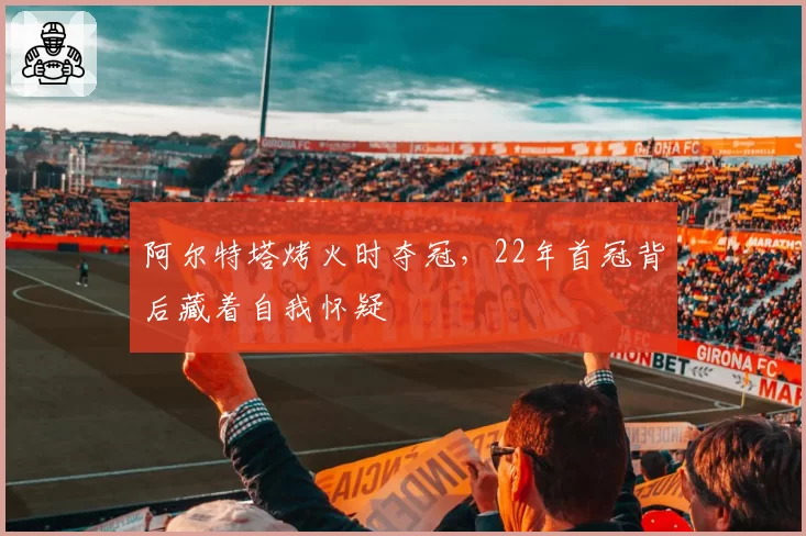 阿尔特塔烤火时夺冠，22年首冠背后藏着自我怀疑