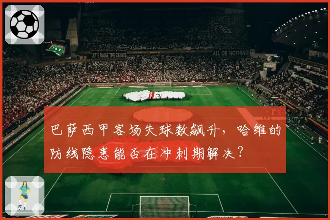 巴萨西甲客场失球数飙升，哈维的防线隐患能否在冲刺期解决？