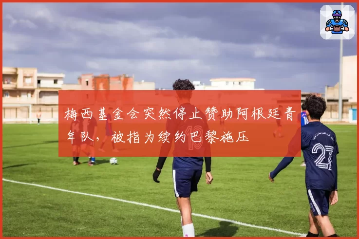 梅西基金会突然停止赞助阿根廷青年队，被指为续约巴黎施压