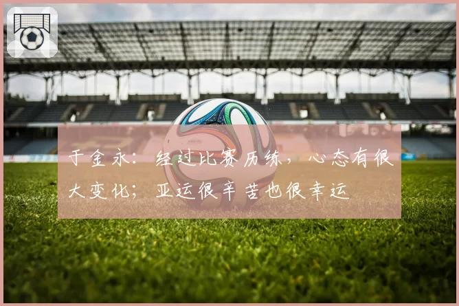 于金永：经过比赛历练，心态有很大变化；亚运很辛苦也很幸运