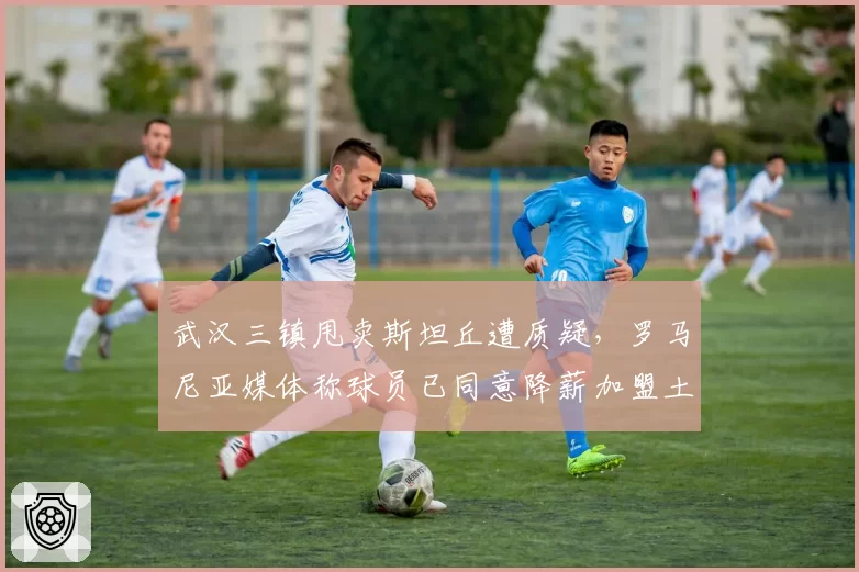 武汉三镇甩卖斯坦丘遭质疑，罗马尼亚媒体称球员已同意降薪加盟土超