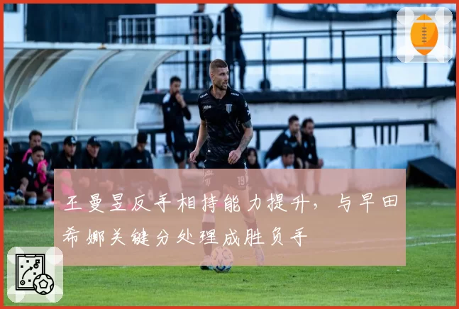 王曼昱反手相持能力提升，与早田希娜关键分处理成胜负手