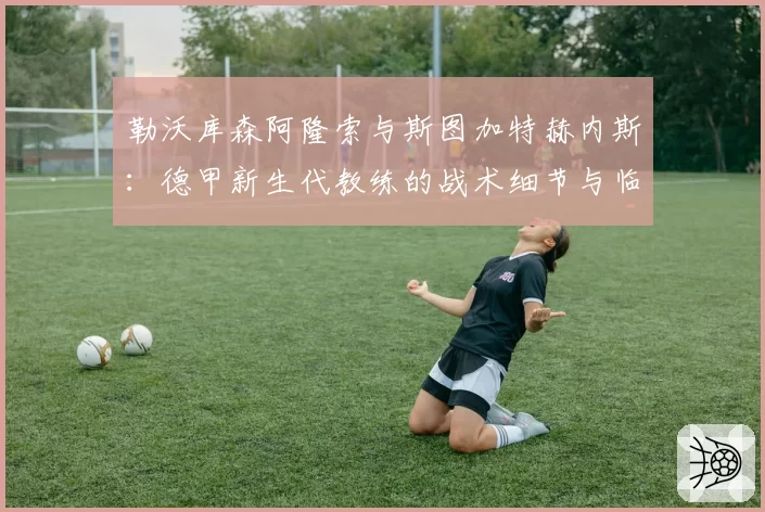 勒沃库森阿隆索与斯图加特赫内斯：德甲新生代教练的战术细节与临场调整对比