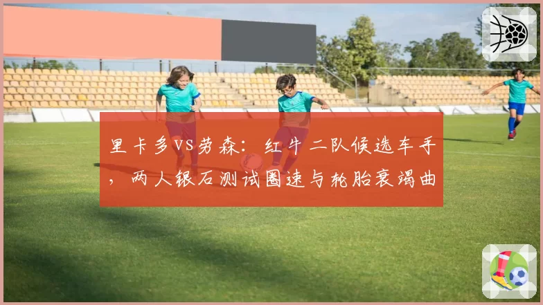 里卡多vs劳森：红牛二队候选车手，两人银石测试圈速与轮胎衰竭曲线对比
