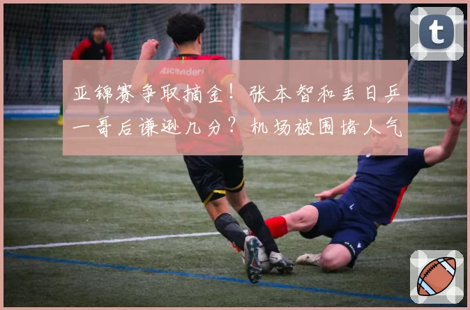 亚锦赛争取摘金！张本智和丢日乒一哥后谦逊几分？机场被围堵人气很高涨