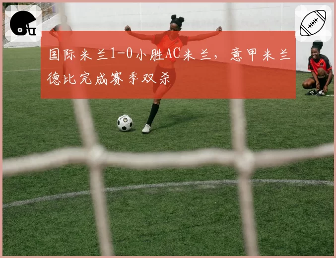 国际米兰1-0小胜AC米兰，意甲米兰德比完成赛季双杀