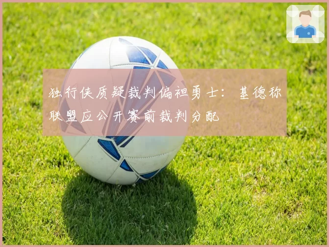 独行侠质疑裁判偏袒勇士:基德称联盟应公开赛前裁判分配