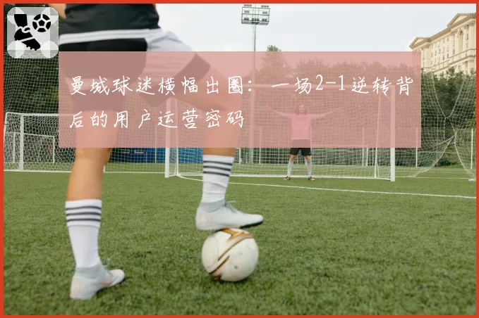 曼城球迷横幅出圈：一场2-1逆转背后的用户运营密码