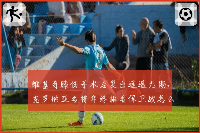 维基奇膝伤手术后复出遥遥无期，克罗地亚名将年终排名保卫战怎么打？