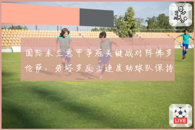 国际米兰意甲争冠关键战对阵佛罗伦萨,劳塔罗反击速度助球队保持不败