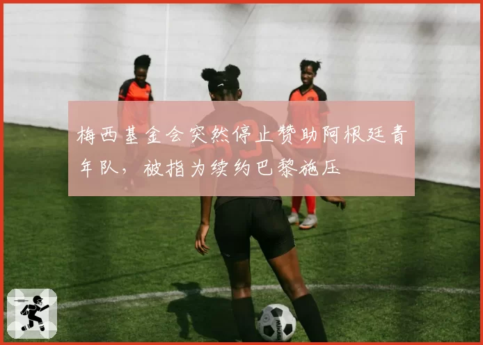 梅西基金会突然停止赞助阿根廷青年队，被指为续约巴黎施压