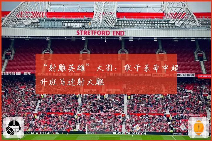 “射雕英雄”大羽，敢于亲率中超升班马连射大雕