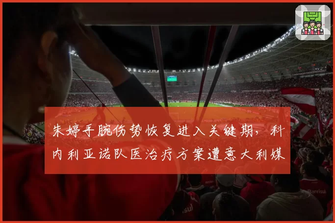 朱婷手腕伤势恢复进入关键期，科内利亚诺队医治疗方案遭意大利媒体质疑