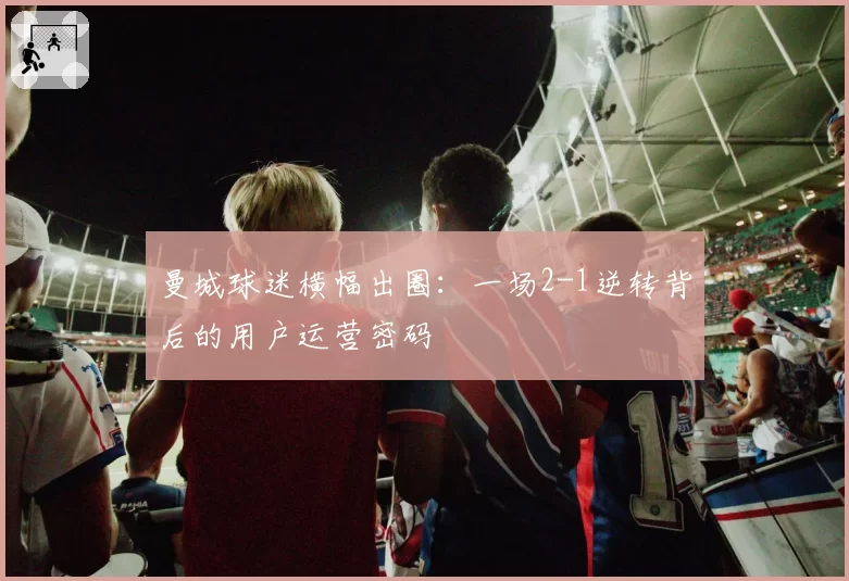 曼城球迷横幅出圈：一场2-1逆转背后的用户运营密码